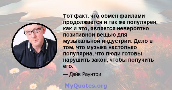 Тот факт, что обмен файлами продолжается и так же популярен, как и это, является невероятно позитивной вещью для музыкальной индустрии. Дело в том, что музыка настолько популярна, что люди готовы нарушить закон, чтобы