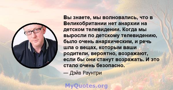 Вы знаете, мы волновались, что в Великобритании нет анархии на детском телевидении. Когда мы выросли по детскому телевидению, было очень анархическим, и речь шла о вещах, которым ваши родители, вероятно, возражают, если 