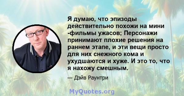 Я думаю, что эпизоды действительно похожи на мини -фильмы ужасов; Персонажи принимают плохие решения на раннем этапе, и эти вещи просто для них снежного кома и ухудшаются и хуже. И это то, что я нахожу смешным.