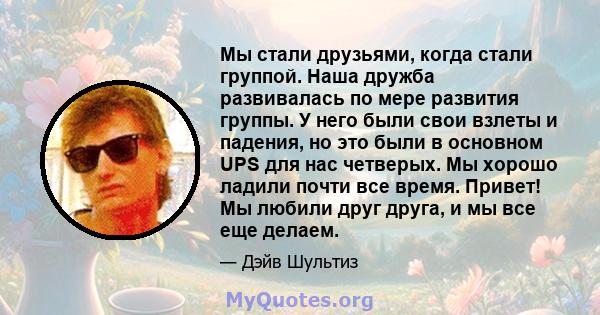 Мы стали друзьями, когда стали группой. Наша дружба развивалась по мере развития группы. У него были свои взлеты и падения, но это были в основном UPS для нас четверых. Мы хорошо ладили почти все время. Привет! Мы