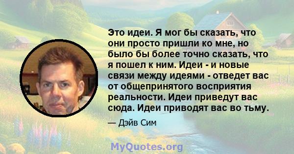 Это идеи. Я мог бы сказать, что они просто пришли ко мне, но было бы более точно сказать, что я пошел к ним. Идеи - и новые связи между идеями - отведет вас от общепринятого восприятия реальности. Идеи приведут вас