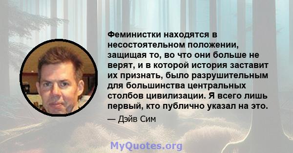 Феминистки находятся в несостоятельном положении, защищая то, во что они больше не верят, и в которой история заставит их признать, было разрушительным для большинства центральных столбов цивилизации. Я всего лишь