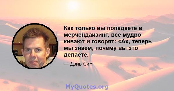 Как только вы попадаете в мерчендайзинг, все мудро кивают и говорят: «Ах, теперь мы знаем, почему вы это делаете.