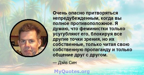 Очень опасно притворяться непредубежденным, когда вы полное противоположное. Я думаю, что феминистки только усугубляют его, блокируя все другие точки зрения, но их собственные, только читая свою собственную пропаганду и 