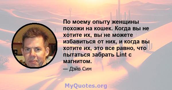 По моему опыту женщины похожи на кошек. Когда вы не хотите их, вы не можете избавиться от них, и когда вы хотите их, это все равно, что пытаться забрать Lint с магнитом.