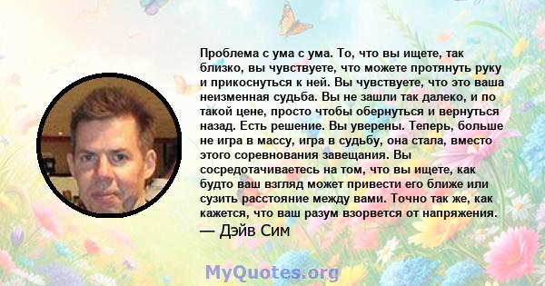 Проблема с ума с ума. То, что вы ищете, так близко, вы чувствуете, что можете протянуть руку и прикоснуться к ней. Вы чувствуете, что это ваша неизменная судьба. Вы не зашли так далеко, и по такой цене, просто чтобы