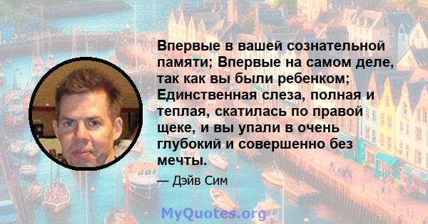 Впервые в вашей сознательной памяти; Впервые на самом деле, так как вы были ребенком; Единственная слеза, полная и теплая, скатилась по правой щеке, и вы упали в очень глубокий и совершенно без мечты.