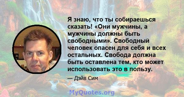 Я знаю, что ты собираешься сказать! «Они мужчины, а мужчины должны быть свободными». Свободный человек опасен для себя и всех остальных. Свобода должна быть оставлена ​​тем, кто может использовать это в пользу.