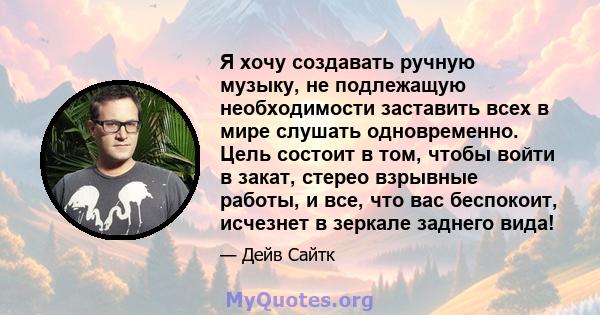 Я хочу создавать ручную музыку, не подлежащую необходимости заставить всех в мире слушать одновременно. Цель состоит в том, чтобы войти в закат, стерео взрывные работы, и все, что вас беспокоит, исчезнет в зеркале