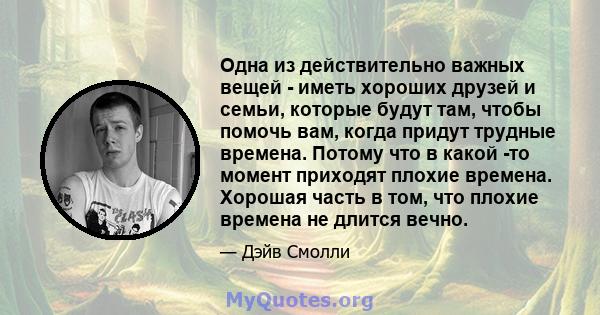 Одна из действительно важных вещей - иметь хороших друзей и семьи, которые будут там, чтобы помочь вам, когда придут трудные времена. Потому что в какой -то момент приходят плохие времена. Хорошая часть в том, что