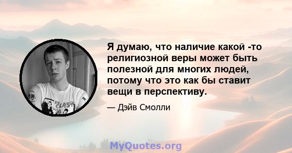 Я думаю, что наличие какой -то религиозной веры может быть полезной для многих людей, потому что это как бы ставит вещи в перспективу.