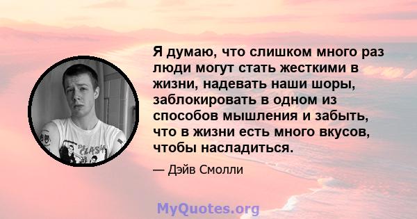 Я думаю, что слишком много раз люди могут стать жесткими в жизни, надевать наши шоры, заблокировать в одном из способов мышления и забыть, что в жизни есть много вкусов, чтобы насладиться.