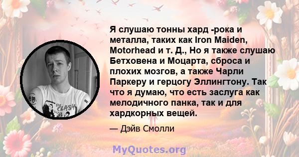 Я слушаю тонны хард -рока и металла, таких как Iron Maiden, Motorhead и т. Д., Но я также слушаю Бетховена и Моцарта, сброса и плохих мозгов, а также Чарли Паркеру и герцогу Эллингтону. Так что я думаю, что есть заслуга 