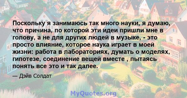 Поскольку я занимаюсь так много науки, я думаю, что причина, по которой эти идеи пришли мне в голову, а не для других людей в музыке, - это просто влияние, которое наука играет в моей жизни: работа в лабораториях,