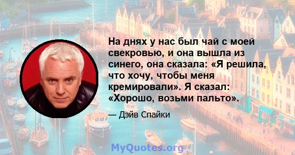 На днях у нас был чай с моей свекровью, и она вышла из синего, она сказала: «Я решила, что хочу, чтобы меня кремировали». Я сказал: «Хорошо, возьми пальто».