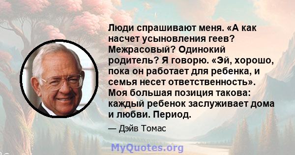 Люди спрашивают меня. «А как насчет усыновления геев? Межрасовый? Одинокий родитель? Я говорю. «Эй, хорошо, пока он работает для ребенка, и семья несет ответственность». Моя большая позиция такова: каждый ребенок