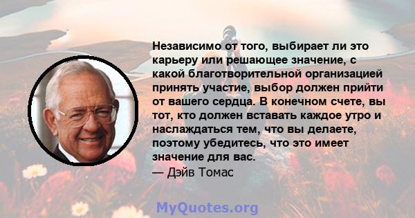 Независимо от того, выбирает ли это карьеру или решающее значение, с какой благотворительной организацией принять участие, выбор должен прийти от вашего сердца. В конечном счете, вы тот, кто должен вставать каждое утро