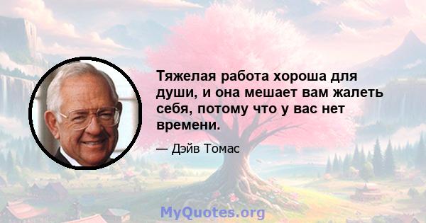 Тяжелая работа хороша для души, и она мешает вам жалеть себя, потому что у вас нет времени.