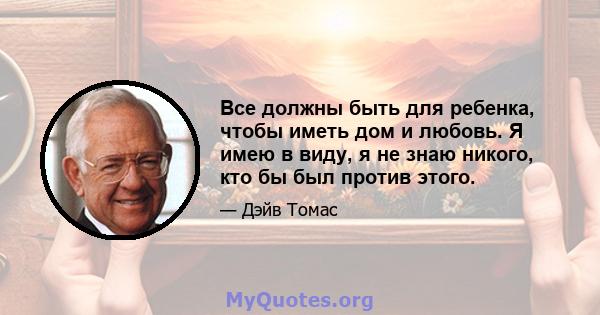 Все должны быть для ребенка, чтобы иметь дом и любовь. Я имею в виду, я не знаю никого, кто бы был против этого.