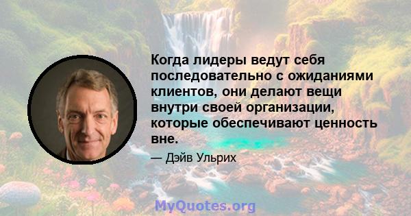 Когда лидеры ведут себя последовательно с ожиданиями клиентов, они делают вещи внутри своей организации, которые обеспечивают ценность вне.