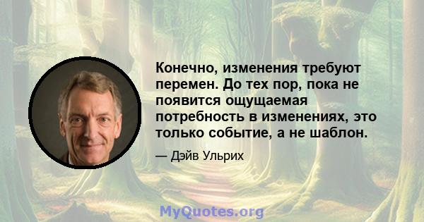 Конечно, изменения требуют перемен. До тех пор, пока не появится ощущаемая потребность в изменениях, это только событие, а не шаблон.