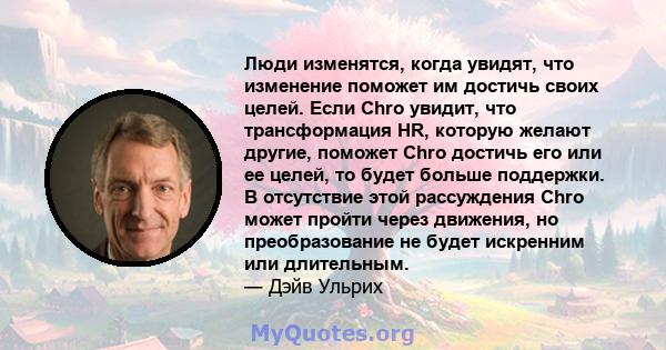 Люди изменятся, когда увидят, что изменение поможет им достичь своих целей. Если Chro увидит, что трансформация HR, которую желают другие, поможет Chro достичь его или ее целей, то будет больше поддержки. В отсутствие