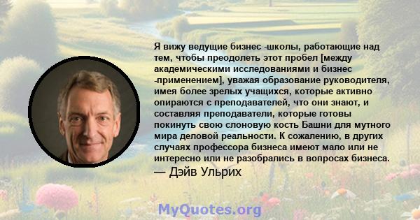 Я вижу ведущие бизнес -школы, работающие над тем, чтобы преодолеть этот пробел [между академическими исследованиями и бизнес -применением], уважая образование руководителя, имея более зрелых учащихся, которые активно