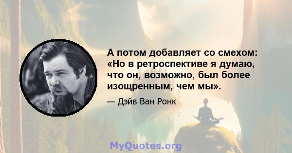 А потом добавляет со смехом: «Но в ретроспективе я думаю, что он, возможно, был более изощренным, чем мы».