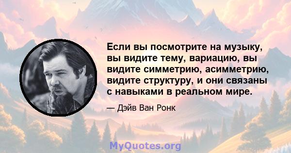 Если вы посмотрите на музыку, вы видите тему, вариацию, вы видите симметрию, асимметрию, видите структуру, и они связаны с навыками в реальном мире.