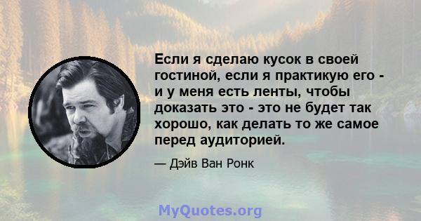 Если я сделаю кусок в своей гостиной, если я практикую его - и у меня есть ленты, чтобы доказать это - это не будет так хорошо, как делать то же самое перед аудиторией.