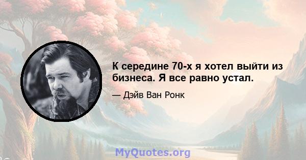 К середине 70-х я хотел выйти из бизнеса. Я все равно устал.