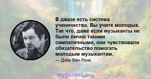 В джазе есть система ученичества. Вы учите молодых. Так что, даже если музыканты не были лично такими симпатичными, они чувствовали обязательство помогать молодым музыкантам.