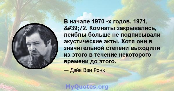 В начале 1970 -х годов. 1971, '72. Комнаты закрывались, лейблы больше не подписывали акустические акты. Хотя они в значительной степени выходили из этого в течение некоторого времени до этого.