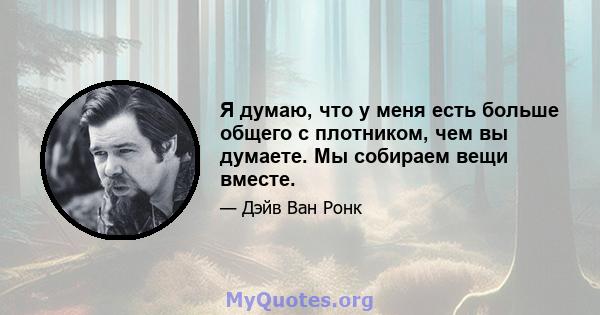 Я думаю, что у меня есть больше общего с плотником, чем вы думаете. Мы собираем вещи вместе.