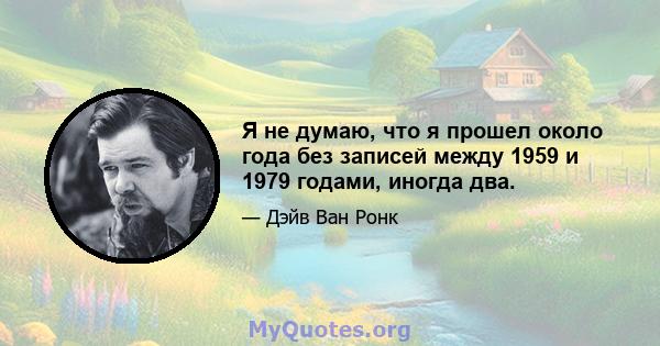 Я не думаю, что я прошел около года без записей между 1959 и 1979 годами, иногда два.