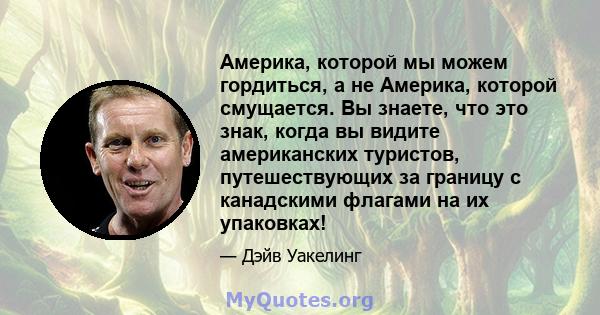 Америка, которой мы можем гордиться, а не Америка, которой смущается. Вы знаете, что это знак, когда вы видите американских туристов, путешествующих за границу с канадскими флагами на их упаковках!