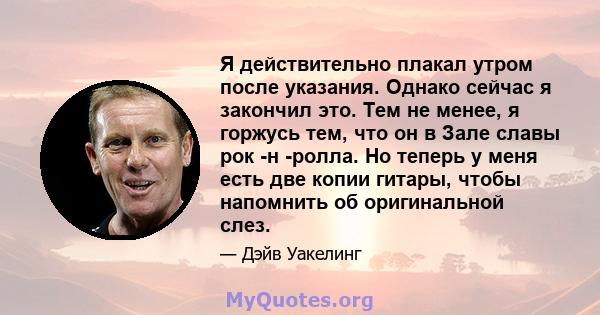 Я действительно плакал утром после указания. Однако сейчас я закончил это. Тем не менее, я горжусь тем, что он в Зале славы рок -н -ролла. Но теперь у меня есть две копии гитары, чтобы напомнить об оригинальной слез.