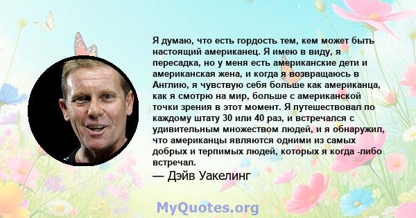 Я думаю, что есть гордость тем, кем может быть настоящий американец. Я имею в виду, я пересадка, но у меня есть американские дети и американская жена, и когда я возвращаюсь в Англию, я чувствую себя больше как