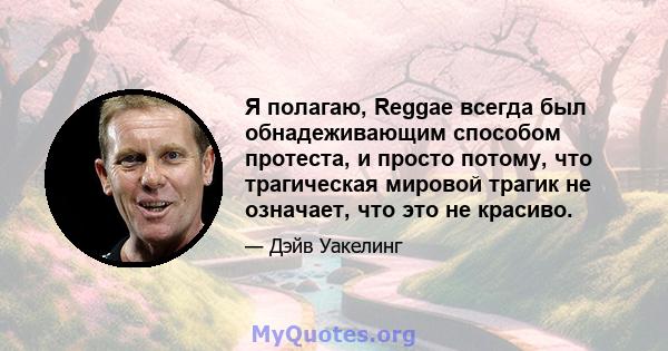 Я полагаю, Reggae всегда был обнадеживающим способом протеста, и просто потому, что трагическая мировой трагик не означает, что это не красиво.