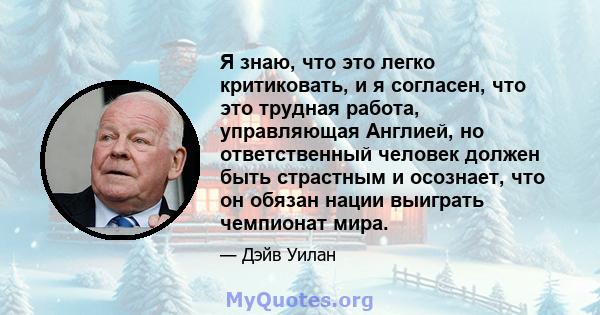 Я знаю, что это легко критиковать, и я согласен, что это трудная работа, управляющая Англией, но ответственный человек должен быть страстным и осознает, что он обязан нации выиграть чемпионат мира.