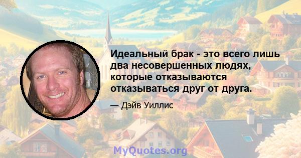 Идеальный брак - это всего лишь два несовершенных людях, которые отказываются отказываться друг от друга.