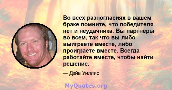 Во всех разногласиях в вашем браке помните, что победителя нет и неудачника. Вы партнеры во всем, так что вы либо выиграете вместе, либо проиграете вместе. Всегда работайте вместе, чтобы найти решение.