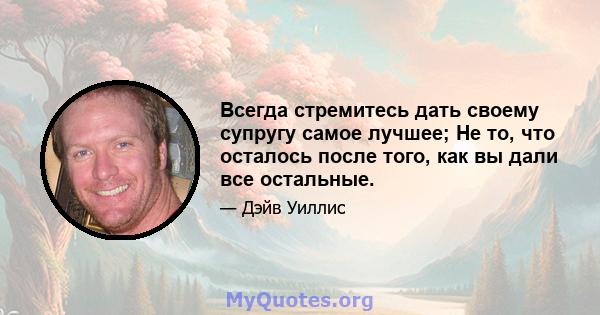 Всегда стремитесь дать своему супругу самое лучшее; Не то, что осталось после того, как вы дали все остальные.