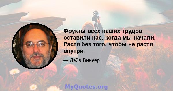 Фрукты всех наших трудов оставили нас, когда мы начали. Расти без того, чтобы не расти внутри.