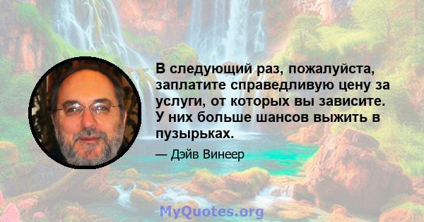 В следующий раз, пожалуйста, заплатите справедливую цену за услуги, от которых вы зависите. У них больше шансов выжить в пузырьках.