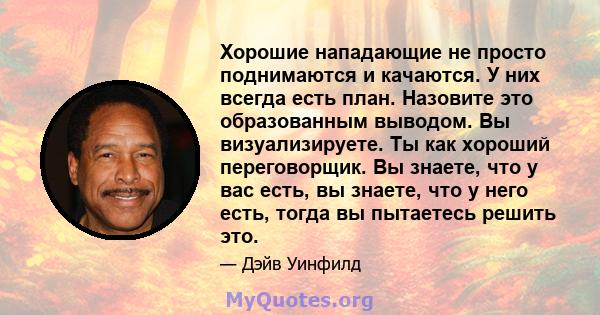 Хорошие нападающие не просто поднимаются и качаются. У них всегда есть план. Назовите это образованным выводом. Вы визуализируете. Ты как хороший переговорщик. Вы знаете, что у вас есть, вы знаете, что у него есть,