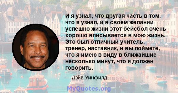 И я узнал, что другая часть в том, что я узнал, и в своем желании успешно жизни этот бейсбол очень хорошо вписывается в мою жизнь. Это был отличный учитель, тренер, наставник, и вы поймете, что я имею в виду в ближайшие 