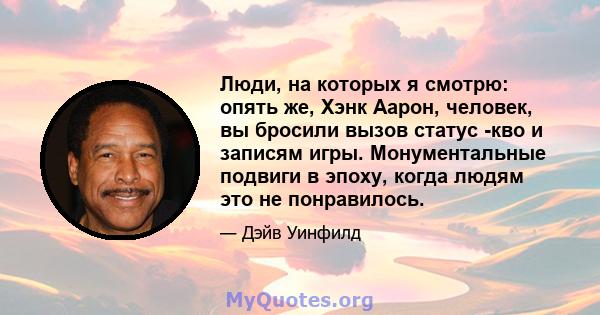 Люди, на которых я смотрю: опять же, Хэнк Аарон, человек, вы бросили вызов статус -кво и записям игры. Монументальные подвиги в эпоху, когда людям это не понравилось.