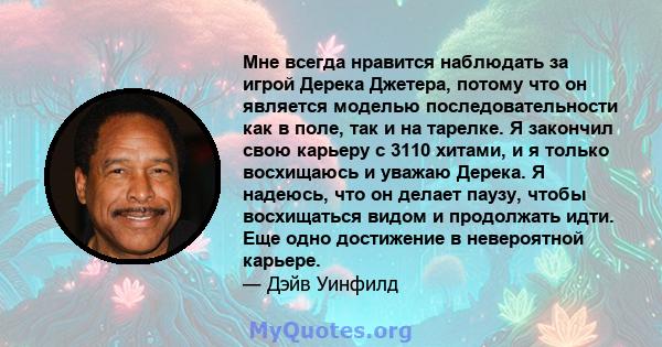 Мне всегда нравится наблюдать за игрой Дерека Джетера, потому что он является моделью последовательности как в поле, так и на тарелке. Я закончил свою карьеру с 3110 хитами, и я только восхищаюсь и уважаю Дерека. Я