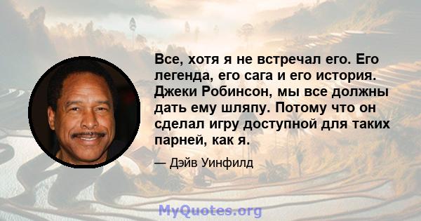 Все, хотя я не встречал его. Его легенда, его сага и его история. Джеки Робинсон, мы все должны дать ему шляпу. Потому что он сделал игру доступной для таких парней, как я.